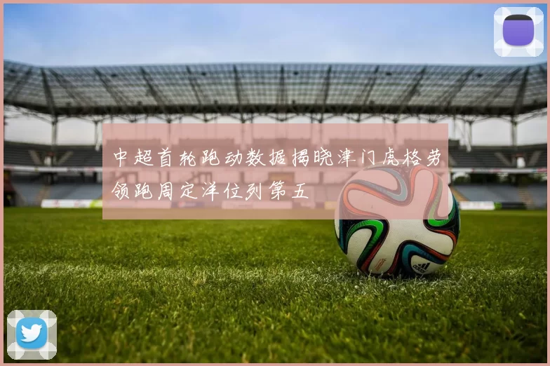 中超首轮跑动数据揭晓津门虎格劳领跑周定洋位列第五