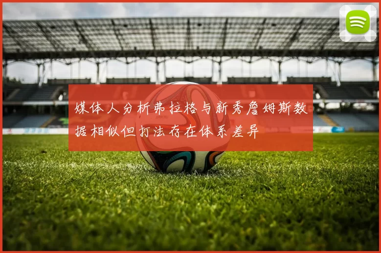 媒体人分析弗拉格与新秀詹姆斯数据相似但打法存在体系差异