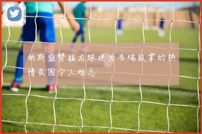 纳斯盛赞猛龙球迷为洛瑞鼓掌的热情氛围令人难忘