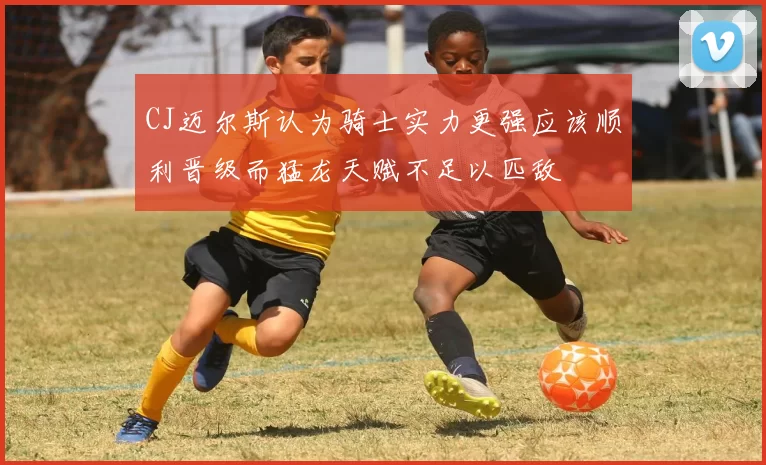 CJ迈尔斯认为骑士实力更强应该顺利晋级而猛龙天赋不足以匹敌