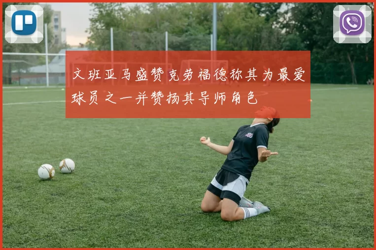 文班亚马盛赞克劳福德称其为最爱球员之一并赞扬其导师角色