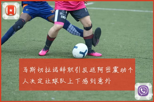 马斯切拉诺辞职引发迈阿密震动个人决定让球队上下感到意外