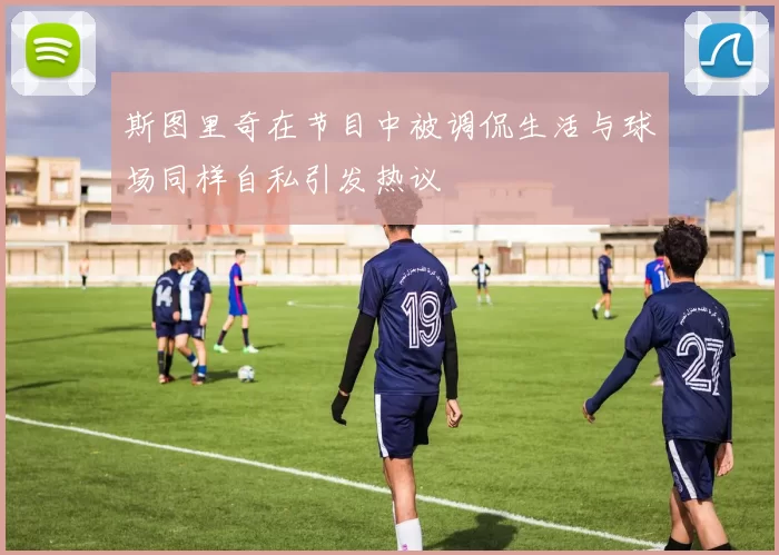 斯图里奇在节目中被调侃生活与球场同样自私引发热议
