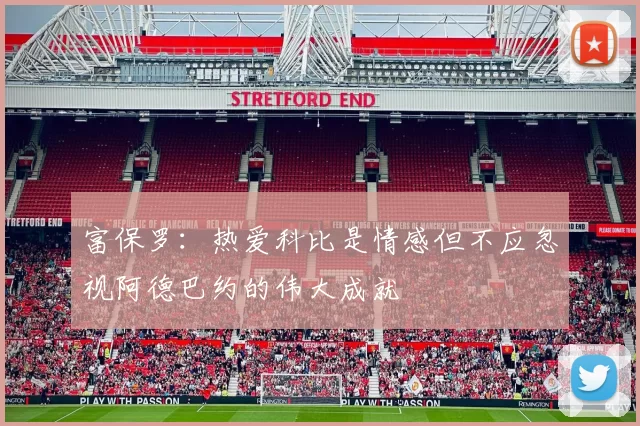 富保罗：热爱科比是情感但不应忽视阿德巴约的伟大成就