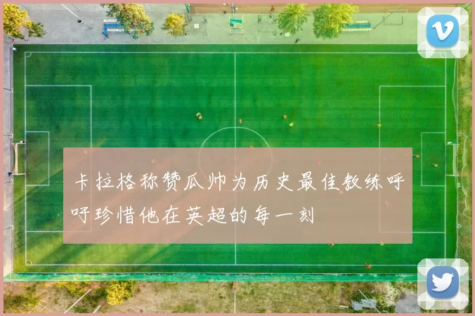 卡拉格称赞瓜帅为历史最佳教练呼吁珍惜他在英超的每一刻