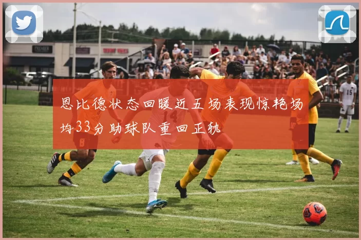 恩比德状态回暖近五场表现惊艳场均33分助球队重回正轨