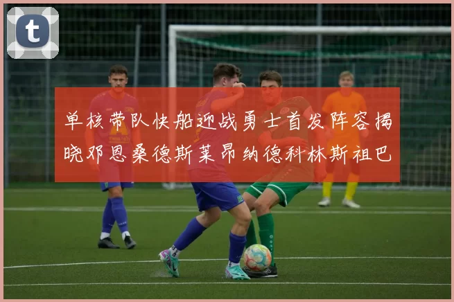 单核带队快船迎战勇士首发阵容揭晓邓恩桑德斯莱昂纳德科林斯祖巴茨齐上阵